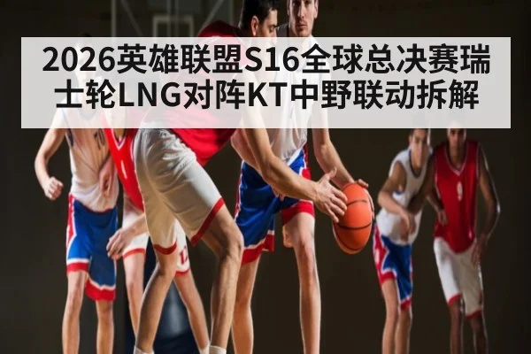 2026英雄联盟S16全球总决赛瑞士轮LNG对阵KT中野联动拆解