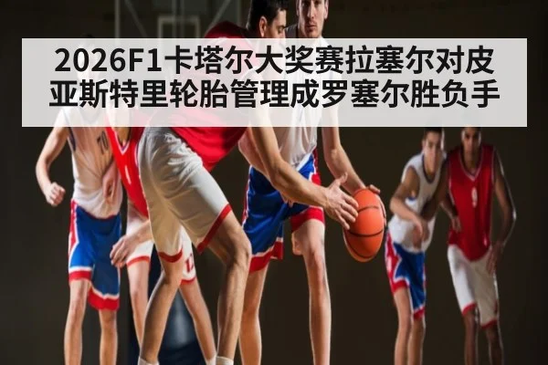 2026F1卡塔尔大奖赛拉塞尔对皮亚斯特里轮胎管理成罗塞尔胜负手