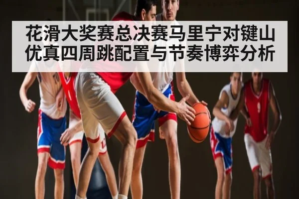 花滑大奖赛总决赛马里宁对键山优真四周跳配置与节奏博弈分析